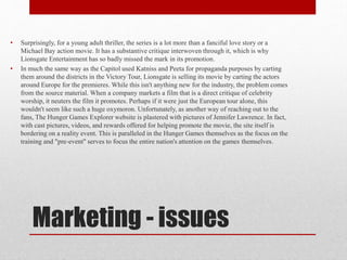 •

•

Surprisingly, for a young adult thriller, the series is a lot more than a fanciful love story or a
Michael Bay action movie. It has a substantive critique interwoven through it, which is why
Lionsgate Entertainment has so badly missed the mark in its promotion.
In much the same way as the Capitol used Katniss and Peeta for propaganda purposes by carting
them around the districts in the Victory Tour, Lionsgate is selling its movie by carting the actors
around Europe for the premieres. While this isn't anything new for the industry, the problem comes
from the source material. When a company markets a film that is a direct critique of celebrity
worship, it neuters the film it promotes. Perhaps if it were just the European tour alone, this
wouldn't seem like such a huge oxymoron. Unfortunately, as another way of reaching out to the
fans, The Hunger Games Explorer website is plastered with pictures of Jennifer Lawrence. In fact,
with cast pictures, videos, and rewards offered for helping promote the movie, the site itself is
bordering on a reality event. This is paralleled in the Hunger Games themselves as the focus on the
training and "pre-event" serves to focus the entire nation's attention on the games themselves.

Marketing - issues

 
