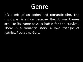 It’s a mix of an action and romantic film. The
most part is action because The Hunger Games
are like its name says: a battle for the survival.
There is a romantic story, a love triangle of
Katniss, Peeta and Gale.
Genree
 
