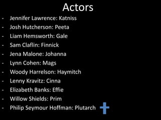 Actors
- Jennifer Lawrence: Katniss
- Josh Hutcherson: Peeta
- Liam Hemsworth: Gale
- Sam Claflin: Finnick
- Jena Malone: Johanna
- Lynn Cohen: Mags
- Woody Harrelson: Haymitch
- Lenny Kravitz: Cinna
- Elizabeth Banks: Effie
- Willow Shields: Prim
- Philip Seymour Hoffman: Plutarch
 