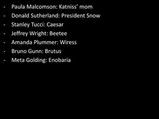 - Paula Malcomson: Katniss’ mom
- Donald Sutherland: President Snow
- Stanley Tucci: Caesar
- Jeffrey Wright: Beetee
- Amanda Plummer: Wiress
- Bruno Gunn: Brutus
- Meta Golding: Enobaria
 