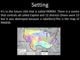 Setting
It’s in the future USA that is called PANEM. There is a centre
that controls all called Capitol and 12 districts (there were 13
but it was destroyed because a rebellion).This is the map of
PANEM:
 