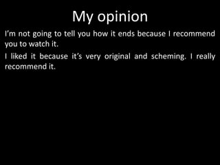 My opinion
I’m not going to tell you how it ends because I recommend
you to watch it.
I liked it because it’s very original and scheming. I really
recommend it.
 
