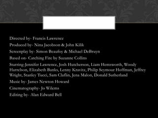 Directed by- Francis Lawrence
Produced by- Nina Jacobson & John Kilik
Screenplay by- Simon Beaufoy & Michael DeBruyn
Based on- Catching Fire by Suzanne Collins
Starring-Jennifer Lawrence, Josh Hutcherson, Liam Hemsworth, Woody
Harrelson, Elizabeth Banks, Lenny Kravitz, Philip Seymour Hoffman, Jeffrey
Wright, Stanley Tucci, Sam Claflin, Jena Malon, Donald Sutherland
Music by- James Newton Howard
Cinematography- Jo Wilems
Editing by- Alan Edward Bell

 