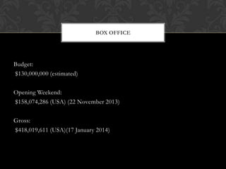 BOX OFFICE

Budget:
$130,000,000 (estimated)
Opening Weekend:
$158,074,286 (USA) (22 November 2013)
Gross:
$418,019,611 (USA)(17 January 2014)

 