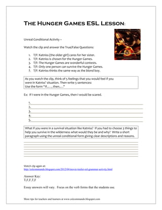 The Hunger Games ESL Lesson:

Unreal Conditional Activity –

Watch the clip and answer the True/False Questions:

    1.   T/F: Katniss (the older girl) cares for her sister.
    2.   T/F: Katniss is chosen for the Hunger Games.
    3.   T/F: The Hunger Games are wonderful contests.
    4.   T/F: Only one person can survive the Hunger Games.
    5.   T/F: Katniss thinks the same way as the blond boy.

 As you watch the clip, think of 5 feelings that you would feel if you
 were in Katniss’ situation. Then write 5 sentences:
 Use the form “If…. , then….”

Ex: If I were in the Hunger Games, then I would be scared.

    1.
    2.
    3.
    4.
    5.

 What if you were in a survival situation like Katniss? If you had to choose 3 things to
 help you survive in the wilderness what would they be and why? Write a short
 paragraph using the unreal conditional form giving clear descriptions and reasons.




Watch clip again at:
http://eslcommando.blogspot.com/2012/04/movie-trailer-esl-grammar-activity.html

Answer Key:
T,F,F,T,F

Essay answers will vary. Focus on the verb forms that the students use.


More tips for teachers and learners at www.eslcommando.blogspot.com
 