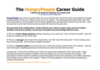 The HungryPeople Career Guide
                                      7 Must Have Books On Building Your Dream Job
                                                      by Jay Michael O. Jaboneta @jayjaboneta


HungryPeople wants YOU to succeed that's why we are sharing with YOU the list of the most helpful and thought-
provoking books on the art of making a living out of your passion. The individuals behind these books have built
entire businesses out of their passion (not to mention building their personal brands along the way as well). Learn
not only how to love what YOU do but also do what YOU love all at the same time.

We guarantee that reading these 7 books will free your mind to create a plan on how to build a
business around your passion, around your interests and around things that drive you.

If YOU are a fresh college graduate looking at starting on your dream job. Why not build it yourself? Learn the
secrets to creating your own career path.

If YOU are a manager who's tired of the corporate life. Are YOU tired of the daily grind? Tired of working more
than 8 hours per day? Join the career renegade revolution!

If YOU are a business leader, this list will open your mind to the coming revolution from the workforce. And will
help YOU prepare compelling policies and environments to attract the best talent out there.

A decade ago, The Cluetrain Manifesto was written and captured the imagination of the online world. Today,
thousands are joining a workforce revolution aimed at building work out of our passions and interests. The
conversations that the Cluetrain manifesto spawned led people to build online businesses (even offline businesses)
that leverage on their passion and strengths. Workers are saying goodbye to bad-ass bosses and depressing
company environments.
(Click on the book title to get the detailed description from Amazon.com)
 