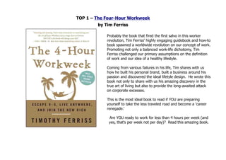 TOP 1 – The Four-Hour Workweek
        by Tim Ferriss

            Probably the book that fired the first salvo in this worker
            revolution, Tim Ferriss' highly engaging guidebook and how-to
            book spawned a worldwide revolution on our concept of work.
            Promoting not only a balanced work-life dichotomy, Tim
            Ferriss challenged our primary assumptions on the definition
            of work and our idea of a healthy lifestyle.

            Coming from various failures in his life, Tim shares with us
            how he built his personal brand, built a business around his
            passion and discovered the ideal lifetyle design. He wrote this
            book not only to share with us his amazing discovery in the
            true art of living but also to provide the long-awaited attack
            on corporate excesses.

            This is the most ideal book to read if YOU are preparing
            yourself to take the less traveled road and become a 'career
            renegade.'

             Are YOU ready to work for less than 4 hours per week (and
             yes, that's per week not per day)? Read this amazing book.
 