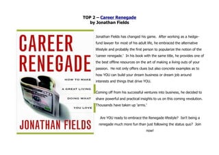 TOP 2 – Career Renegade
   by Jonathan Fields


     Jonathan Fields has changed his game. After working as a hedge-
     fund lawyer for most of his adult life, he embraced the alternative
     lifestyle and probably the first person to popularize the notion of the
     'career renegade.' In his book with the same title, he provides one of
     the best offline resources on the art of making a living outs of your
     passion. He not only offers clues but also concrete examples as to
     how YOU can build your dream business or dream job around
     interests and things that drive YOU.


     Coming off from his successful ventures into business, he decided to
     share powerful and practical insights to us on this coming revolution.
     Thousands have taken up 'arms.'


       Are YOU ready to embrace the Renegade lifestyle? Isn't being a
       renegade much more fun than just following the status quo? Join
                                      now!
 