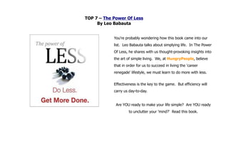 TOP 7 – The Power Of Less
     By Leo Babauta


            You're probably wondering how this book came into our
            list. Leo Babauta talks about simplying life. In The Power
            Of Less, he shares with us thought-provoking insights into
            the art of simple living. We, at HungryPeople, believe
            that in order for us to succeed in living the 'career
            renegade' lifestyle, we must learn to do more with less.


            Effectiveness is the key to the game. But efficiency will
            carry us day-to-day.


             Are YOU ready to make your life simple? Are YOU ready
                     to unclutter your 'mind?' Read this book.
 