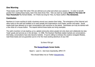 One Warning
These books won't help YOU when YOU are still lost as to what and where your passion is. In order to benefit
greatly from reading these books, learn first what drives YOU. YOU can start by reading What Is The Color Of
Your Parachute? By Richard Bolles. Or if that's too long for YOU, try Paulo Coelho's The Alchemist.

Conclusion
Nowhere is it more exciting to build a business around your passion than today. The emergence of the Internet and
other tools on the web has enabled us to reach people and organizations much faster, quicker and easier. Social
media tools have allowed us to open conversations with everyone on the planet. Businesses can truly be started with
a few clicks of a mouse button. The experts behind these books are living examples.

The web's invention is truly leading us to a global community where people not only share and collaborate but also
'trade' goods and services as in the old days. In 1998, The Cluetrain Manifesto stated markets are conversations.
And today, conversations have also become markets. If you're willing to embrace the creative renegade lifestyle,
read these books and we guarantee you're in for the most exciting adventure of your life!


                                                 So there YOU go!

                                       The HungryPeople Career Guide.

                                Read it. Learn it. And more importantly, APPLY IT!

                                  YOU should follow me on Twitter @jayjaboneta.
 