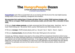 The HungryPeople Dozen
                                          12 Must Have Books On Business Strategy
                                                      by Jay Michael O. Jaboneta @jayjaboneta



HungryPeople wants YOU to succeed that's why we are sharing with YOU the list of the most helpful business
strategy books on the art of leadership, management and innovation.

We guarantee that reading these 12 books will allow YOU to re-think YOUR business strategy, will
allow YOU to re-imagine YOUR business and business model, and will make YOU a rainmaker (if done
well).

If YOU are a fresh college graduate, we highly recommend that YOU buy these books. Read them. And re-
invent YOUR thinking now. We promise YOU'LL surprise YOUR teachers and YOUR employers later on.

If YOU are a manager, YOU'RE already playing catch up. Be quick! Buy it. Read it. Share it. Apply it.

If YOU are a business leader, this list will allow YOU to take YOUR game to the next level.

A decade ago, McKinsey released a long report on the coming shift from transactional interactions (where human
interactions do not create meaningful experinces) to transformational interactions (where we are always connected to
our customers and we build meaningful experiences). It has happened folks. With the extension of media to the
digital front, we have seen the emergence of a wide array of web applications and technologies that have allowed
“customers” to participate and voice out their opinion and point of view about products, services, brands and
companies.

(Click on the book title to get the detailed description from Amazon.com)
 