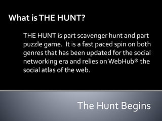 What is THE HUNT? 
THE HUNT is part scavenger hunt and part 
puzzle game. It is a fast paced spin on both 
genres that has been updated for the social 
networking era and relies on WebHub® the 
social atlas of the web. 
The Hunt Begins 
 