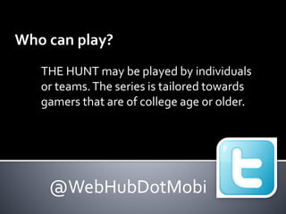 Who can play? 
THE HUNT may be played by individuals 
or teams. The series is tailored towards 
gamers that are of college age or older. 
@WebHubDotMobi 
 