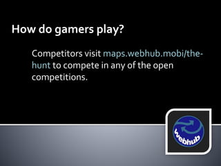 How do gamers play? 
Competitors visit maps.webhub.mobi/the-hunt 
to compete in any of the open 
competitions. 
 