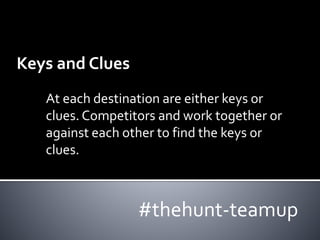 Keys and Clues 
At each destination are either keys or 
clues. Competitors and work together or 
against each other to find the keys or 
clues. 
#thehunt-teamup 
 