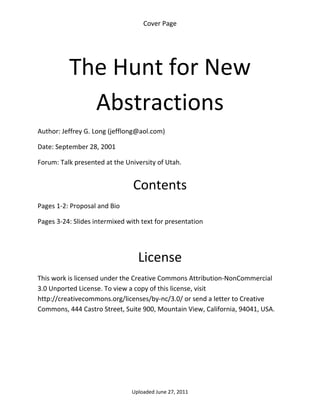 Cover Page 

 




          The Hunt for New 
            Abstractions                                     


Author: Jeffrey G. Long (jefflong@aol.com) 

Date: September 28, 2001 

Forum: Talk presented at the University of Utah. 
 

                                Contents 
Pages 1‐2: Proposal and Bio 

Pages 3‐24: Slides intermixed with text for presentation 

 


                                  License 
This work is licensed under the Creative Commons Attribution‐NonCommercial 
3.0 Unported License. To view a copy of this license, visit 
http://creativecommons.org/licenses/by‐nc/3.0/ or send a letter to Creative 
Commons, 444 Castro Street, Suite 900, Mountain View, California, 94041, USA. 




                                Uploaded June 27, 2011 
 