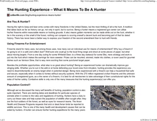 Are You A Hunter?
Having the right to keep and bear arms comes with many freedoms in the United States, but the most thrilling of all is the hunt. A tradition
that dates back as far as history can go, not only in sport, but to survive. Being a hunter means a registered gun owner can utilize
his/her firearms within reasonable means on hunting grounds. It also means golden moments can be made while out on the hunt, whether it
be in the scenery or the smell of the forest, nothing can compare to scoring oneself a decent buck and becoming part of that far dated
history. There has never been a better way to express your freedom of the second amendment than to hunt with friends.
Using Firearms For Entertainment
Firearms stand for many uses, but among those uses, how many can an individual use for means of entertainment? Why buy a firearm if
its going to sit in a safe and collect dust? Well sure one could go to the local firing range and shoot at some pieces of paper, but what
about moving targets. From a one day outing for some Whitetail Deer, to a three day stakeout for some Elks, more strategy and work is
put into the hunt which makes the earnings far more sweeter. Prizes can be mounted, skinned, made into clothes, or even used for gourmet
dishes such as Venison Stew, that is way more exciting than some punctured target paper.
Besides the profitable opportunities, what else is so great about hunting? Being an experienced hunter can dramatically improve gun
slinging skills. Whether you’re out in the wild or at home defending your loved ones from intruders, hunting provides the experience you
need to disarm/dismantle an enemy target when in potential danger. Being more experienced with a firearm can help a household feel safe
and secure, especially when it comes to homes without security systems. With the 270 million registered civilian firearms and the unknown
amount of unregistered guns, as a the owner of a firearm, it is best for all men/women to take advantage of their constitutional rights for the
sake of his/her safety. Combative skills is only one of the many treasures that the hunting experience(s) can offer you.
Population Control?
Although we’ve discussed the many self benefits of hunting, population control is also
quite important. There are starting dates and deadlines for particular species of
animals when it comes to the rules and regulations of hunting. Hunters have a duty to
carry out these rules and help sustain the population of wildlife often sought after, they
are the foot soldiers of the forest, as well as eyes for research teams. The Avian
Health and Disease Programs requests that sick or dead Avian birds be reported to
wildlife services. This is one of the many health and development causes that can be
aided by hunters. A hunter can ensure his/her hunting expeditions for the many years
PrintFriendly.com: Print web pages, create PDFs http://www.printfriendly.com/print/?source=site&url=http://www.caliberlife.com/blog/hunting-...
1 of 2 6/29/2014 12:49 PM
 