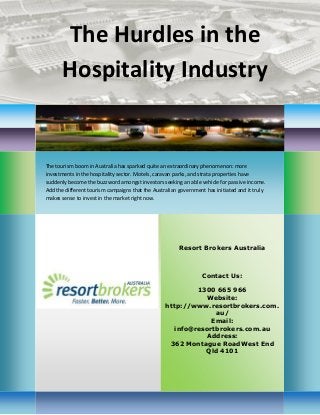 The Hurdles in the Hospitality Industry 
Resort Brokers Australia 
Contact Us: 
1300 665 966 
Website: http://www.resortbrokers.com. au/ 
Email: info@resortbrokers.com.au 
Address: 
362 Montague RoadWest End Qld 4101 
The tourism boom in Australia has sparked quite an extraordinary phenomenon: more investments in the hospitality sector. Motels, caravan parks, and strata properties have suddenly become the buzzword amongst investors seeking an able vehicle for passive income. Add the different tourism campaigns that the Australian government has initiated and it truly makes sense to invest in the market right now. 
 