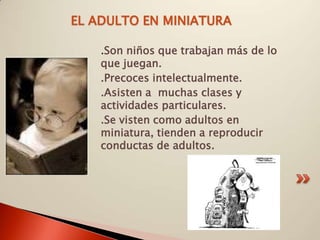 EL ADULTO EN MINIATURA

    .Son niños que trabajan más de lo
    que juegan.
    .Precoces intelectualmente.
    .Asisten a muchas clases y
    actividades particulares.
    .Se visten como adultos en
    miniatura, tienden a reproducir
    conductas de adultos.
 