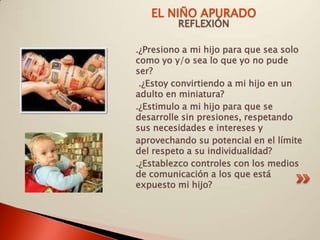EL NIÑO APURADO
         REFLEXIÓN

.¿Presiono a mi hijo para que sea solo
como yo y/o sea lo que yo no pude
ser?
 .¿Estoy convirtiendo a mi hijo en un
adulto en miniatura?
.¿Estimulo a mi hijo para que se
desarrolle sin presiones, respetando
sus necesidades e intereses y
aprovechando su potencial en el límite
del respeto a su individualidad?
.¿Establezco controles con los medios
de comunicación a los que está
expuesto mi hijo?
 