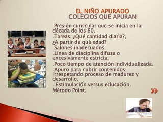 EL NIÑO APURADO
       COLEGIOS QUE APURAN
.Presión curricular que se inicia en la
década de los 60.
.Tareas: ¿Qué cantidad diaria?,
¿A partir de qué edad?
.Salones inadecuados.
.Línea de disciplina difusa o
excesivamente estricta.
.Poco tiempo de atención individualizada.
.Apuro para cubrir contenidos,
irrespetando proceso de madurez y
desarrollo.
. Estimulación versus educación.
Método Point.
 