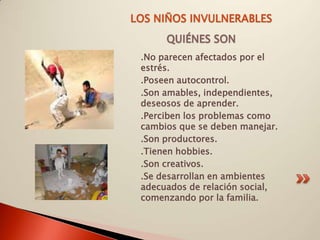 LOS NIÑOS INVULNERABLES
      QUIÉNES SON
 .No parecen afectados por el
 estrés.
 .Poseen autocontrol.
 .Son amables, independientes,
 deseosos de aprender.
 .Perciben los problemas como
 cambios que se deben manejar.
 .Son productores.
 .Tienen hobbies.
 .Son creativos.
 .Se desarrollan en ambientes
 adecuados de relación social,
 comenzando por la familia.
 