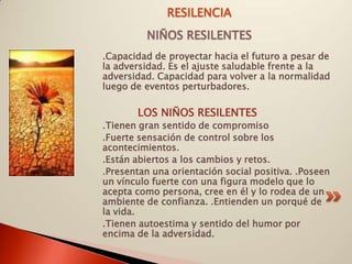 RESILENCIA
         NIÑOS RESILENTES
.Capacidad de proyectar hacia el futuro a pesar de
la adversidad. Es el ajuste saludable frente a la
adversidad. Capacidad para volver a la normalidad
luego de eventos perturbadores.

       LOS NIÑOS RESILENTES
.Tienen gran sentido de compromiso
.Fuerte sensación de control sobre los
acontecimientos.
.Están abiertos a los cambios y retos.
.Presentan una orientación social positiva. .Poseen
un vínculo fuerte con una figura modelo que lo
acepta como persona, cree en él y lo rodea de un
ambiente de confianza. .Entienden un porqué de
la vida.
.Tienen autoestima y sentido del humor por
encima de la adversidad.
 