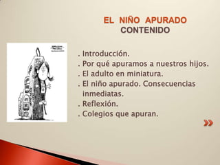 EL NIÑO APURADO
          CONTENIDO

. Introducción.
. Por qué apuramos a nuestros hijos.
. El adulto en miniatura.
. El niño apurado. Consecuencias
  inmediatas.
. Reflexión.
. Colegios que apuran.
 