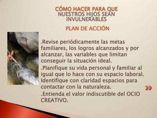 CÓMO HACER PARA QUE
      NUESTROS HIJOS SEAN
        INVULNERABLES
          PLAN DE ACCIÓN

.Revise periódicamente las metas
familiares, los logros alcanzados y por
alcanzar, las variables que limitan
conseguir la situación ideal.
.Planifique su vida personal y familiar al
igual que lo hace con su espacio laboral.
Identifique con claridad espacios para
contactar con la naturaleza.
.Entienda el valor indiscutible del OCIO
CREATIVO.
 
