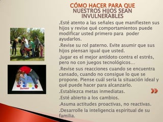 CÓMO HACER PARA QUE
      NUESTROS HIJOS SEAN
        INVULNERABLES
.Esté atento a las señales que manifiesten sus
hijos y revise qué comportamientos puede
modificar usted primero para poder
ayudarlos.
.Revise su rol paterno. Evite asumir que sus
hijos piensan igual que usted.
.Jugar es el mejor antídoto contra el estrés,
pero no con juegos tecnológicos…
.Revise sus reacciones cuando se encuentra
cansado, cuando no consigue lo que se
propone. Piense cuál sería la situación ideal y
qué puede hacer para alcanzarlo.
.Establezca metas inmediatas.
.Esté abierto a los cambios.
.Asuma actitudes proactivas, no reactivas.
.Desarrolle la inteligencia espiritual de su
familia.
 