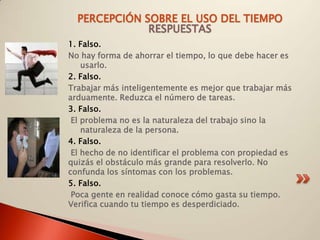 PERCEPCIÓN SOBRE EL USO DEL TIEMPO
              RESPUESTAS
1. Falso.
No hay forma de ahorrar el tiempo, lo que debe hacer es
    usarlo.
2. Falso.
Trabajar más inteligentemente es mejor que trabajar más
arduamente. Reduzca el número de tareas.
3. Falso.
 El problema no es la naturaleza del trabajo sino la
    naturaleza de la persona.
4. Falso.
 El hecho de no identificar el problema con propiedad es
quizás el obstáculo más grande para resolverlo. No
confunda los síntomas con los problemas.
5. Falso.
 Poca gente en realidad conoce cómo gasta su tiempo.
Verifica cuando tu tiempo es desperdiciado.
 