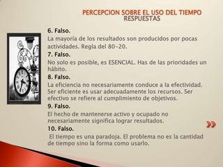 PERCEPCION SOBRE EL USO DEL TIEMPO
                        RESPUESTAS
6. Falso.
La mayoría de los resultados son producidos por pocas
actividades. Regla del 80-20.
7. Falso.
No solo es posible, es ESENCIAL. Has de las prioridades un
hábito.
8. Falso.
La eficiencia no necesariamente conduce a la efectividad.
Ser eficiente es usar adecuadamente los recursos. Ser
efectivo se refiere al cumplimiento de objetivos.
9. Falso.
El hecho de mantenerse activo y ocupado no
necesariamente significa lograr resultados.
10. Falso.
 El tiempo es una paradoja. El problema no es la cantidad
de tiempo sino la forma como usarlo.
 