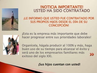 !NOTICIA IMPORTANTE!
        USTED HA SIDO CONTRATADO
 ¡LE INFORMO QUE USTED FUE CONTRATADO POR
      SUS PROPIOS HIJOS DESDE EL DÍA DE SU
                 CONCEPCIÓN!

¡Esta es la empresa más importante que debe
hacer progresar entre sus prioridades laborales!

Organícela, hágala producir al 100% y más, haga
buen uso de su tiempo para alcanzar el éxito y
será uno de los empresarios familiares más
exitoso del siglo XXI.

           ¡Sus hijos cuentan con usted!
 
