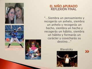 EL NIÑO APURADO
    REFLEXIÓN FINAL

“…Siembra un pensamiento y
recogerás un anhelo, siembra
  un anhelo y recogerás un
 hecho, siembra un hecho y
recogerás un hábito, siembra
   un hábito y formarás un
   carácter y cosecharás su
          destino…”

           Blavatsky
 