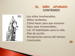 EL    NIÑO APURADO
              CONTENIDO

. Los niños invulnerables.
. Niños resilentes.
. Cómo hacer para que nuestros
  hijos sean invulnerables.
. Las 10 habilidades para la vida.
. Plan de acción.
. Percepciones acerca del tiempo.
. Conclusión.
 