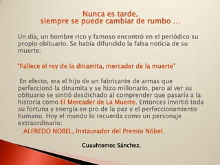 Nunca es tarde,
       siempre se puede cambiar de rumbo …

Un día, un hombre rico y famoso encontró en el periódico su
propio obituario. Se había difundido la falsa noticia de su
muerte:

“Fallece el rey de la dinamita, mercader de la muerte”

 En efecto, era el hijo de un fabricante de armas que
perfeccionó la dinamita y se hizo millonario, pero al ver su
obituario se sintió desdichado al comprender que pasaría a la
historia como El Mercader de La Muerte. Entonces invirtió toda
su fortuna y energía en pro de la paz y el perfeccionamiento
humano. Hoy el mundo lo recuerda como un personaje
extraordinario:
  ALFREDO NOBEL, Instaurador del Premio Nóbel.

                      Cuauhtemoc Sánchez.
 