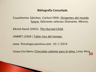 Bibliografía Consultada

Cuauhtemoc Sánchez, Carlos(1999). Dirigentes del mundo
            futuro. Ediciones selectas Diamante. México.

Elkind David (2003). The Hurried Child.

UNIMET.(2006 ).Taller Uso del tiempo.

www. Psicología positiva.com. 16/1/2010

Usaya Escribens Chocolate caliente para el alma. Lima-Perú
 
