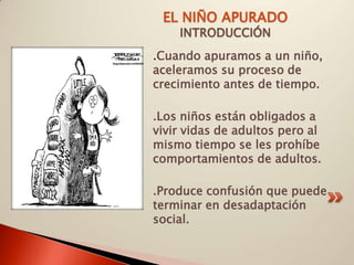 EL NIÑO APURADO
    INTRODUCCIÓN
.Cuando apuramos a un niño,
aceleramos su proceso de
crecimiento antes de tiempo.

.Los niños están obligados a
vivir vidas de adultos pero al
mismo tiempo se les prohíbe
comportamientos de adultos.

.Produce confusión que puede
terminar en desadaptación
social.
 