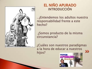 EL NIÑO APURADO
       INTRODUCCIÓN

. ¿Entendemos los adultos nuestra
responsabilidad frente a este
hecho?

 ¿Somos producto de la misma
circunstancia?

¿Cuáles son nuestros paradigmas
a la hora de educar a nuestros
hijos?
 