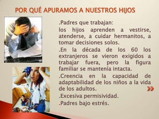 POR QUÉ APURAMOS A NUESTROS HIJOS
            .Padres que trabajan:
            los hijos aprenden a vestirse,
            atenderse, a cuidar hermanitos, a
            tomar decisiones solos.
            .En la década de los 60 los
            extranjeros se vieron exigidos a
            trabajar fuera, pero la figura
            familiar se mantenía intacta.
            .Creencia en la capacidad de
            adaptabilidad de los niños a la vida
            de los adultos.
            .Excesiva permisividad.
            .Padres bajo estrés.
 