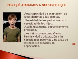 POR QUÉ APURAMOS A NUESTROS HIJOS

         .Poca capacidad de aceptación de
         ideas distintas a las propias.
         .Necesidad de los padres –versus
         necesidad de los hijos:
         .Académicamente, deportivamente,
         profesión.
         .Los niños como compañeros:
         Permisividad y adaptación a las
         necesidades paternas y no a las de
         los hijos sin espacios de
         negociación.
 
