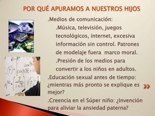 POR QUÉ APURAMOS A NUESTROS HIJOS
      .Medios de comunicación:
         .Música, televisión, juegos
         tecnológicos, internet, excesiva
         información sin control. Patrones
         de modelaje fuera marco moral.
         .Presión de los medios para
         convertir a los niños en adultos.
      .Educación sexual antes de tiempo:
      ¿mientras más pronto se explique es
      mejor?
      .Creencia en el Súper niño: ¿Invención
      para aliviar la ansiedad paterna?
 