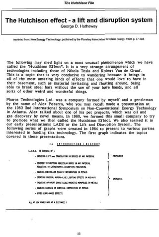 Tho Hutchison           File




The Hutchison effect - a lift and disruption system
                                               G e o r g e D. H a t h a w a y



     t epiinïcd from r*ew Energy Technology, putitehed by mo Planetary Assocteton lot Clean Energy, 1990. p. 77-103




T h e f o l l o w i n g m a y shed l i g h t o n a most u n u s u a l p h e n o m e n o n w h i c h w e h a v e
c a l l e d the "Hutchison E f f e c t " . I t is a very strange arrangement of
t e c h n o l o g i e s i n c l u d i n g those o f N i k o l a T e s l a a n d R o b e r t Van de G r a a f .
T h i s Is a t o p i c t h a t i s v e r y c o n d u c i v e t o w a n d e r i n g because i t b r i n g s i n
a l l o f t h e m o s t a m a z i n g kinds o f e f f e c t s t h a t one w o u l d l o v e t o h a v e i n
t h e i r b a s e m e n t , such as m a t e r i a l l e v i t a t i n g a n d f l o a t i n g a r o u n d , b e i n g
a b l e t o b r e a k s t e e l bars w i t h o u t t h e use o f y o u r b a r e hands, a n d a l l
s o r t s of o t h e r w e i r d and w o n d e r f u l things.

P h a r o s T e c h n o l o g i e s L t d . was a c o m p a n y f o r m e d b y m y s e l f and a g e n t l e m a n
by the name o f A l e x Pe2arro, w h o you may recall made a presentation a t
t h e 1983 2 n d I n t e r n a t i o n a l S y m p o s i u m on N o n - C o n v e n t i o n a l E n e r g y T e c h n o l o g y
in A t l a n t a . A l e x t a l k e d a b o u t one o f his p e t p r o j e c t s , w h i c h w a s o i l and
gas d i s c o v e r y b y n o v e l means. I n 1980, w e f o r m e d t h i s s m a l l c o m p a n y t o t r y
t o p r o m o t e w h a t w e t h e n c a l l e d t h e H u t c h i s o n E f f e c t . We also t e r m e d i t in
o u r e a r l y p r e s e n t a t i o n s : L A D S or t h e L i f t a n d D i s r u p t i o n S y s t e m . T h e
f o l l o w i n g s e r i e s o f graphs w e r e c r e a t e d i n 1984 t o p r e s e n t t o v a r i o u s p a r t i e s
i n t e r e s t e d in f u n d i n g t h i s t e c h n o l o g y . T h e f i r s t g r a p h i n d i c a t e s t h e t o p i c s
c o v e r e d I n these p r e s e n t a t i o n s .

                                     I A    M M . * QiucTiOK * i i          n o n

                  LJLJ.S. IS Gttttlí 0Í I
                        - noiu* u n    MO   TfNBUtior n EOIB a m mm*L                    WIUKÍ

                        * SEYDELÏ VISJUtflKG KCUOLU 8H£ IK J T WTÏAI U.
                                                            O


                        - GVSlHí C»tfDUlÛ fUiïK DPQtUTtCff IV JfTfttS
                        - OEMLK WJSUU. Nirou-ug UGTTI* |FI«1S : r WD-AIR
                                                                                           Dunn
                        * UffiCW tfttfïxr UKC-SCAÍ nU*niC f l W O l l î I * ATAiS
                        * GitsiH o««*s lit omu omsnrot p          IPHJ

                        * onci u»*w*œ t r a m


                   Rtt A Iff M l MO A A Dl S wa I
                        T            T      1




                                                              13
 