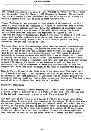 TIW HMGMSOO File




The earliest explanation was given by Mel Winfield o f Vancouver, whose name
may be f a m i l i a r f r o m Dr, Níeper's 1988 Congress in Germany. He suggested
t h a t the explanation for the phenomena was due t o a method o f making the
e l e c t r o - m a g n e t i c fields spin or s w i r l in some unknown way.

Pharos Technologies was involved in three phases o f development, the first
phase o f which was in the basement o f a house In Vancouver. This is where
John Hutchison's original work was done. The collection o f apparatus w h i c h
w i l l boggle the mind can be seen on the video (shown during the lecture
and available from the publisher) and r e p l i c a t e d in Figures 11 and 12.
That was the Phase 0 development. Phase 1 was when we stepped in w i t h some
money and took the equipment f r o m the original location and put i t in a
more reasonable setting. Phase I I was a t h i r d location prior t o i t s being
dismantled and put i n t o storage by John.

The main thing about this technology, apart f r o m i t s unusual phenomenology,
is that It is highly t r a n s i t o r y . The phenomena come and go v i r t u a l l y as they
 please. One has t o sit w i t h this apparatus from between six hours and six
 days before one actually sees something occurring. This makes i t v i r t u a l l y
impossible t o interest someone who would like t o t r y t o develop It, t o assist
in funding, for instance. You can't assume that someone w i l l sit there who
i s ready t o help develop a technology, and have him wait and wait, and perhaps
nothing w i l l happen. I t ' s unusual t o ask someone t o w a i t six days for a
phenomena that t h e y ' r e Interested in developing c o m m e r c i a l l y . So one can
imagine that we've had some d i f f i c u l t y in the past In financing this program.

Note in Figure 11 one o f the Tesla coils in the foreground. The main c o i l is
4 1/2 feet (1.4 mj high. It was e x t r e m e l y d i f f i c u l t t o get around in the f i r s t
lab (Phase 0). The first laboratory in Vancouver was so densely packed w i t h
equipment t h a t you could not find a place t o put your foot down. You had t o step
around all sorts o f objects that were put on the floor.

Disruptive phenomena

in the video a bushing is shown breaking up. It was a steel bushing about
2 inches (5 cm) in diameter by 3 t o 4 inches (9 cm) long. John s t i l l has t h a t
in his lab and 1 have some t o show as w e l l (Figures 1 and 2) .

The next part of the video is well known, I w i l l t r y t o explain some o f i t s
phenomenology. I t starts w i t h John w a r m i n g up the system. To determine where
the optimum place for positioning the test objects, which w i l l e i t h e r take o f f
or burst, he put coins and bits o f styrofoam where he believes is going t o be
the a c t i v e rone. The first thing that happens is a quarter ($ .25 coin)" starts
t o flip and vibrate. Now he knows he should concentrate p u t t i n g specimens in
that zone and he does so. We see some water in a c o f f e e cup t h a t appears




                                            !5
 