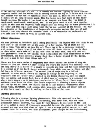 Tlw Hutchison File


to be swirling» although It's not. It is merely the surface rippling by some electro-
magnetic means and the coffee cup is dancing around the top of a yellow milk carton.
It's another way for him to determine where the zone is- Then we see a flat file
8 inches (20 cm) long breaking apart. This file broke into four more or less equal-
length sections. Normally, if you break a bar magnet, you know that you break it
north-south, north-south, north-south, etc.. So the parts tend to stick back together
again. In this case the segments were magnetized the wrong way by some phenomena I do
not know and they repel each other when they're put together at the breaks. This may
be indicative of the development of large-scale monopolar regions that are of such
intensity that they disrupt the material Itself. It's as reasonable an explanation as
I've been able to come up with, or anyone else.

Lifting phenomena
We then proceed to document some lifting phenomena. The objects that are lifted in the
first part of this section are on the order of a few pounds. All of them lift off
with a twist. They spiral as they lift off. There has to be a particular geometry
with respect to down (gravity) for them to take off. Some objects, if you lie them
on their sides, won't take off. If you turn them on their ends, they will take off.
The geometrical form of the objects, their composition and their relationship to their
environment, the field structure around them that is being created by the device,
all play a part in how these things take off.
There are four main modes of trajectory that these objects can follow if they do
choose to take off. There's a slow looping arc where the objects will basically take
off very slowly in a matter of a couple of seconds and loop and fall back somewhere else.
It is almost as if the Earth moves underneath them while they are in flight, and they
fall back in different locations. The second type of trajectory is a ballistic
take-off. In other words, there's an impulse of energy at the beginning of the
rrajectory with no further power applied to the lifting thereafter, and the object
hits the ceiling and comes back down. A third type of trajectory is a powered one
where there appears to be continuous application of lifting force. I have some
evidence taken from the video. The fourth trajectory is hovering * where objects
just rise up and sit there. The objects can be of any material whatsoever: sheet
metal, wood, styrofoam, lead, .copper, zinc» amalgams and they all either take off
or they burst apart, or they 4> nothing — that's 99% of the time.
Lighting phenomena
Following that is a strange lighting phenomenon. This only occurred once but
fortunately, while John was filming. Incidentally, this early film, with the most
spectacular results observed, was taken by John himself. It was taken in 1961 and
all of a sudden a sheet of iridescence descended between the camera and some of the
apparatl and one sees that shQet of light. It has a strange pinkish centre to it and
hovered there for a while, and then disappeared. John thought he was hallucinating.




                                         16
 