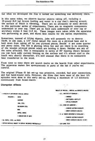 The Hutchison File




but when we developed the f i l m i t turned out something was definitely there.

In this same video, we observe heavier objects taking o f f , including a
 19-pound (8.6 kg) bronze bushing and water in a cup that's dancing around,
the surface o f which is v i b r a t i n g . There are no ultrasonic or sonic devices
in this particular series o f experiments. There are no magnetic components
underneath or over top. There are no f i e l d coils underneath or over top or
anywhere w i t h i n 6 feet (1.8 m). These images were taken while the apparatus
was performing at peak» and shows best results for the earlist experiments.

Sometimes, instead o f l i f t i n g objects, John w i l l purposely t r y t o destroy
t h e m . In one case, a 1/4" round r a t t a i l f i l e rests on a plywood base and to
held down from taking off by two plywood pieces. Beside it are some quarter
and penny coins. The file Is glowing w h i t e hot and y e t there is no scorching
o f the wooden plywood pieces which are holding i t down. Neither are any o f
the coins a f f e c t e d . This is explainable in terms of RF heating theory because
you can have eddy c u r r e n t heating on the surface and i t ' s almost cool t o the
touch very shortly thereafter. i t ' s s t i l l unusual t h a t there is no conductive
heat transferred t o the wood.


From t i m e t o t i m e there are scorch marks on the boards from other experiments.
The apparatus makes f i r e spontaneously in parts of the lab if you're not
careful.

The original (Phase 0) lab set-up was p r i m i t i v e , crowded» had poor connections,
and had hand-wound coils. However, the f i l m s that have most of the best l i f t
episodes were <tone In this early set-up, drawing a maximum o f 1.5 kilowatts
continuously from house-mains.

Disruption e f f e c t s                                          . .*


                                                           - IX- uGiinitt or TunacGT :
        1KUDW I    KMt*                                            'Mm
                                                                   'lumufttiwctiuiY
                                                                   - crnoi maüsarr
                    ira. mi
                                                           * IX, vmo un tuoorctr =
                   mtrutfti* STIEL
                                                                   - z-jffl:m UltTttn mascar
                   wxo
                                                                   • » W T oisftuivi «mms
                                                           - v. or tonto Kfcunoi OF m u f l K .
                   * amuunan <* w i
                                                                   * scmiiis C Ü D mcusavY
                                                                              U1H
-AU.SHV& sue.                                                       • OUST H9CBm wtnis QMÜ
                  W3U
 ami» «Tunis HMCT TO ami* w i n s * muunuar                * us AUKS its!:




                                              17
 