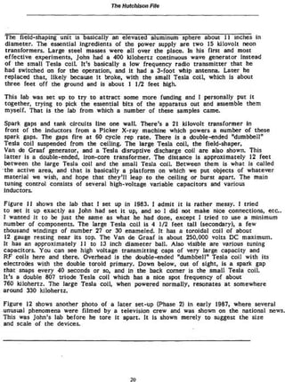 The Hutchison File




The field-shaping unit is basically an elevated aluminum sphere about I I inches in
diameter. The essential ingredients of the power supply are two 15 kJlovolt neon
transformers. Large steel masses were all over the place. In his first and most
effective experiments, John had a 400 kilohertz continuous wave generator Instead
o f the small Tesla coil. It's basically a low frequency radio transmitter that he
had switched on for the operation, and it had a 3-foot whip antenna. Later he
replaced that, likely because It broke, with the small Tesla coil, which is about
three feet off the ground and is about I 1/2 feet high.

This lab was set up t o t r y t o attract some more funding and I personally put It
together, trying t o pick the essential bits of the apparatus out and assemble them
myself. That is the lab from which a number of these samples came.

Spark gaps and tank circuits line one wall. There's a 21 kilovolt transformer in
 front of the Inductors from a Picker X-ray machine which powers a number o f these
spark gaps. The gaps fire at 60 cycle rep rate. There is a double-ended "dumbbell"
Tesla coil suspended from the ceiling. The large Tesla coil, the field-shaper.
Van de Graaf generator, and a Tesla disruptive discharge coil are also shown. This
latter is a double-ended, Iron-core transformer. The distance is approximately 12 feet
between the large Tesla coil and the small Tesla coil. Between them is what is called
the active area, and that is basically a platform on which we put objects of whatever
material we wish, and hope that they'll leap t o the ceding or burst apart. The main
tuning control consists of several high-voltage variable capacitors and various
inductors.

Figure I I shows the lab that I set up in 1983. I admit i t is rather messy. I tried
t o set i t up exactly as John had set It up, and so I did not make nice connections, e t c .
I wanted it to be Just the same as what he had done, except 1 tried t o use a minimum
number of components. The large Tesla coil Is 4 1/2 feet tall (secondary), a few
thousand windings of number 27 or 30 enameled. It has a toroidal coil of about
 12 gauge resting near its top* The Van de Graaf is about 250,000 volts DC maximum.
It has an approximately I I to 13 inch diameter ball. Also visible are various tuning
capacitors. You can see high voltage transmitting caps of very large capacity and
RF coils here and there. Overhead Is the ctouble-ended "dumbbell" Tesla coil with its
electrodes with the double toroid primary. Down below, out of sight, Is a spark gap
that snaps every 40 seconds or so, and in the back corner is the small Tesla coil.
It's a double 807 triode Tesla coil which has a nice spot frequency of about
760 kilohertz. The large Tesla coil, when powered normally» resonates at somewhere
around 330 kilohertz.
Figure 12 shows another photo of a later set-up (Phase 2) in early 1987, where several
unusual phenomena were filmed by a television crew and was shown on the national news.
This was John's lab before he tore i t apart. It is shown merely t o suggest the size
and scale of the devices.




                                          20
 