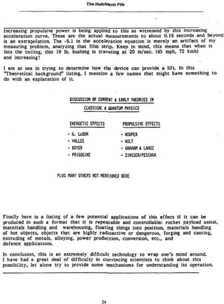 The Hutchison File




Increasing propulsive power Js being applied to this as witnessed by this increasing
acceleration curve. These are the actual measurements t o about 0.16 seconds and beyond
is an extrapolation* The -9.1 in the acceleration equation is merely an artifact of my
measuring problem, analyzing that f i l m strip. Keep in mind, this means that when i t
hits the ceiling, this 19 lb. bushing is traveling at 20 m/sec. (45 mph, 72 kmh)
and increasing!

I am at sea in trying t o determine how the device can provide a l i f t . In this
'Theoretical background" listing, I mention a few names that might have something t o
do with an explanation of it.



                            DISCUSSION Of CURRENT t EARLY THEORIES 1H

                                     CLASSICAL i flUAKTUn PHYSICS


                            EKÍBGET1C EFFECTS           PROPULSIVE EFFECTS

                            e. UBOM                    - HOOPER
                            VALUE                      -HOLT
                            BOYEft                     - ERAHW S LAHOZ
                            PRIGOGIKE                  - ZINSSER/PESCHKA



                      PLUS Wfí OTHERS NOT HEHÏIOHED HERE




Finally here is a listing of a few potential applications of this effect If It can be
produced In such a format that It is repeatable and controllable: rocket payload assist,
materials handling and warehousing, floating things into position, materials handling
of hot objects, objects that are highly radioactive or dangerous, forging and casting,
extruding of metals, alloying, power production, conversion, etc., and
defence applications.

In conclusion, this is an extremely difficult technology t o wrap one's mind around.
I have had a great deal of difficulty in convincing scientists to think about this
possibility, let alone try t o provide some mechanisms for understanding its operation.




                                             24
 