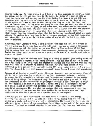 The Hutchison Fito




George Haulaway: We were within 6 to 8 feet of it. John respects his apparatus when
it's going, and he will not entftr into it. He knows the limits of it and he tells us
what the limits are, and we stay outside those limits. ] suffered a severe migraine
headache after my first two encounters with it, but I cannot ascribe them directly
to the apparatus. I was so excited after seeing this thing work for the first time,
and the second time, that my mind was going at 1200 miles per hour, and that is what
1 attribute my headaches to. John, on the other hand, has complained of microwave
clicks deep inside his head. The microwave clicks are a phenomenon that has occurred
in radar technicians» where for some time they hear clicking sounds deep inside
their beads. John has complained about that but he has not complained about any major
effects* We perhaps have just been lucky, or perhaps somehow, he has been protecting
us. I don't like t o bring up the PK (psychokinetic) end of all this but it certainly
may be relevant.


Regarding Peter Grancau's work, 1 have discussed this with him and he Is aware of
what is going on. He is very interested in following It up, and as regards tornadoes,
it's something as well that might be relevant. There is film evidence of the fact
that tornadoes have very interesting electromagnetic phenomena going on inside them.
Bodies levitating, going up and down very slowly in the eye of a tornado, anci emitting
showers of sparks.

Marcel Vogcl: 1 want to add one more thing as a word of caution. Just taking water a *
spinning it around a crystal in the wrong direction 1 did but once in my life in 1964
and I was flung 10 f t . away from the experiment against the wall and the next day my
face was burnt as if exposed t o intense radiation. My eyes were closed. It wft*
witnessed by five persons. That was only letting 100 cc of water spin around a crystal
that was charged. So you must proceed cautiously these forces. 1 speak with experience.

Bernard Grad (Institut Armand Frappter, Montreal, Quebec): Just one comment. First of
all. let me explain that I'm no physicist. I've had conventional university training
in physics but I'm essentially a biologist and I'm especially interested Jn the energy
fields of living things. The immediate thing that struck me about your talk is that
the phenomena is very reminlscient o f poltergeist activity. I don't want you to begin
t o think mystically as soon as ] say this: I myself see a lot of poltergeist activity
as a direct result of intense and disturbed energy fields in people living under
specific circumstances* The fact that you noticed that this phenomena is seen only
in the presence of this man arid has been working in this from a very early age
implies to me that his organism has a specific need in this regard.


1 can tell you one l i t t l e experiment, I've done work in relation t o the energy.
A healer was onstage, and to his side (the audience was facing him) was his wife
sitting at a table, such as you are, with a microphone». The healer was there, and his
wife was sitting in front of the microphone there. Over on the side of the stage was a
generator- This was an unusual situation In the sense that the generator was there.




                                       28
 