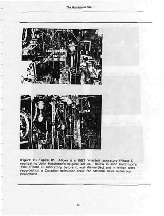 The Hutchison File




Figure 11, F i y j r e 12. Above is a 1983 renacted laboratory (Phase I)
replicating John Hutchison's original set-up. Below is John Hutchison's
1987 (Phase 11) laboratory before It was dismantled and in which were
recorded by a Canadian television crew f o r national news numerous
phenomena




                                   35
 